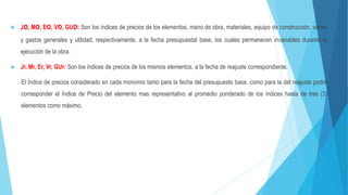  Jo, Mo, Eo, Vo, GUo: Son los índices de precios de los elementos, mano de obra, materiales, equipo de construcción, varios
y gastos generales y utilidad, respectivamente, a la fecha presupuestal base, los cuales permanecen invariables durante la
ejecución de la obra.
 Jr, Mr, Er, Vr, GUr: Son los índices de precios de los mismos elementos, a la fecha de reajuste correspondiente.
El Índice de precios considerado en cada monomio tanto para la fecha del presupuesto base, como para la del reajuste podrá
corresponder el Índice de Precio del elemento mas representativo al promedio ponderado de los índices hasta de tres (3)
elementos como máximo.
 