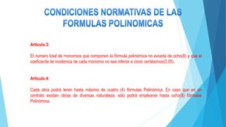 Artículo 3:
El número total de monomios que componen la fórmula polinómica no exceda de ocho(8) y que el
coeficiente de incidencia de cada monomio no sea inferior a cinco centésimos(0.05).
Artículo 4:
Cada obra podrá tener hasta máximo de cuatro (4) fórmulas Polinómica. En caso que en un
contrato existan obras de diversas naturaleza, solo podrá emplearse hasta ocho(8) fórmulas
Polinómica.
 