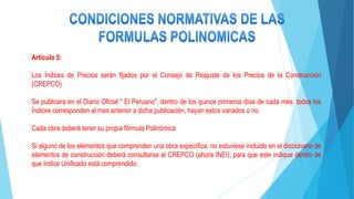Artículo 5:
Los Índices de Precios serán fijados por el Consejo de Reajuste de los Precios de la Construcción
(CREPCO)
Se publicara en el Diario Oficial " El Peruano", dentro de los quince primeros días de cada mes, todos los
Índices corresponden al mes anterior a dicha publicación, hayan estos variados o no.
Cada obra deberá tener su propia fórmula Polinómica
Si alguno de los elementos que comprenden una obra específica, no estuviese incluido en el diccionario de
elementos de construcción deberá consultarse al CREPCO (ahora INEI), para que este indique dentro de
que índice Unificado está comprendido.
 