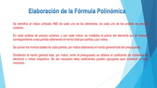 Se identifica el índice unificado INEI de cada uno de los elementos, de cada uno de los análisis de precios
unitarios.
En cada análisis de precios unitarios, y por cada índice, se multiplica el precio del elemento por el metrado
correspondiente a esa partida obteniendo el monto total por partida y por índice.
Se suman los montos totales de cada partida, por índice obteniendo el monto general total del presupuesto.
Dividiendo el monto general total, por índice, entre el presupuesto se obtiene el coeficiente de incidencia de
elemento o índice respectivo. De ser necesario tales coeficientes pueden agruparse para constituir un solo
monomio.
 