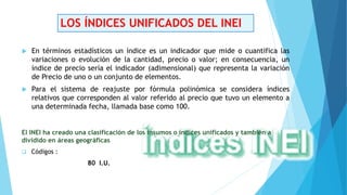 LOS ÍNDICES UNIFICADOS DEL INEI
 En términos estadísticos un índice es un indicador que mide o cuantifica las
variaciones o evolución de la cantidad, precio o valor; en consecuencia, un
índice de precio sería el indicador (adimensional) que representa la variación
de Precio de uno o un conjunto de elementos.
 Para el sistema de reajuste por fórmula polinómica se considera índices
relativos que corresponden al valor referido al precio que tuvo un elemento a
una determinada fecha, llamada base como 100.
El INEI ha creado una clasificación de los insumos o índices unificados y también a
dividido en áreas geográficas
 Códigos :
80 I.U.
 
