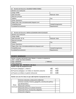 8. Nombre del Docente: EDUARDO TORRES TORRES 
Nombre de la institución: 
Código DANE: 
Sede educativa: Radicado Sede: 
Dirección principal: 
Teléfono: Fax: 
Correo Electrónico: 
Página Web: http://colnubelensede2.blogspot.com/ 
Ciudad/Municipio: Vereda/Corregimiento: 
Localidad/Comuna/sector: Departamento: 
9. Nombre del Docente: MARIA ALEXANDRA VERA VELASQUEZ 
Nombre de la institución: 
Código DANE: 
Sede educativa: Nº 02 Radicado Sede: 
Dirección principal: 
Teléfono: Fax: 
Correo Electrónico: 
Página Web: http://colnubelensede2primero.blogspot.com/ 
Ciudad/Municipio: Vereda/Corregimiento: 
Localidad/Comuna/sector: Departamento: 
DOCENTE MODERADOR 
Nombre completo del docente quien Modera o coordina la experiencia: 
LEIDY YOANA BAYONA MORENO 
Cargo: DOCENTE Teléfonos: 
Correo Electrónico: 
PLANEACIÓN DEL PROYECTO DE AULA 
Señale el tipo de proyecto de aula 
a) Proyecto pedagógico y didáctico SI NO 
b) Proyectos pedagógico con énfasis en desarrollo productivo SI NO 
c) Proyecto con énfasis en gestión institucional SI NO 
Señale con una X el área en que está inscrito el proyecto de aula: 
Áreas 
Curricular 
Ciencias naturales y educación ambiental. 
Ciencias sociales, historia, geografía, constitución política 
y/o democrática. 
Educación artística. 
Educación ética y en valores humanos. 
Educación física, recreación y deportes. 
Educación religiosa. 
 