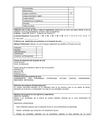 Humanidades. 
Matemáticas. 
Lengua castellana. X 
Lengua extranjera: Inglés 
Lengua Nativa* 
Competencias Ciudadanas. 
Filosofía 
Todas las áreas 
*Lengua Nativ a para comunidades indígenas. 
Población con la que se lleva a cabo la experiencia (Seleccione los ítems que logran detallar el tipo de 
población con la que principalmente se lleva a cabo la experiencia): 
a) Sector: Urbano Rural Población de Fronteras 
b) Grados Escolares: Preescolar 1° 2° 3° 4° 5° 6° 7° 8° 9° 10° 11° 
Otro Cuál?: _________________ 
C) Número de estudiantes que participan en el proyecto de aula:_______________________ 
d)Grupo Poblaciones: Marque con una X el grupo poblacional que beneficia el Proyecto de Aula: 
Indígenas 
Raizales 
Afrocolombianos 
Desplazados 
Condición de Discapacidad 
,.,. 
Tiempo de desarrollo del proyecto de aula 
Fecha de inicio: 
Fecha de finalización: 
Estado actual de la experiencia (fase en que se encuentra): 
Planeación 
Ejecución 
Evaluación 
Sistematización 
Palabras claves del proyecto de aula 
HERRAMIENTAS, TICS, APRENDIZAJE, ESTRATEGIAS, LECTURA, CUENTOS, COMPRENSION, 
INNOVADOR, MOTIVACION 
Definición del problema (Problematización) 
En nuestra comunidad educativa se ha detectado tanto en los alumnos como en los padres de familia, 
desinterés por la lectura y un desempeño muy bajo en sus actividades escolares. 
Objetivos del proyecto de aula (general y específicos) 
OBJETIVO GENERAL: 
Motivar a los estudiantes por la lectura de cuentos infantiles utilizando las tic como herramientas de 
aprendizaje. 
OBJETIVOS ESPECÍFICOS: 
• Crear ambientes propicios para la utilización de las tic como herramientas de aprendizaje 
• Diseñar actividades que conduzcan a la comprensión lectora. 
• Divulgar las actividades realizadas con los estudiantes mediante un blog utilizando las tic como 
 