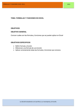 DSFDFSFSD
FÓRMULAS Y FUNCIONES EXCEL 2013. 2015
La vida del estudiante es el sacrificio y su recompensa, el triunfo.
TEMA: FORMULAS Y FUNCIONES EN EXCEL
OBJETIVOS
OBJETIVO GENERAL
Conocer cuáles son las fórmulas y funciones que se pueden aplicar en Excel
OBJETIVOS ESPECIFICOS
 Definir formula y función
 Diferenciar una fórmula de una función
 Aplicar correctamente todas las formulas y funciones que conozca.
 