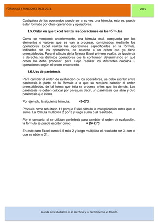 DSFDFSFSD
FÓRMULAS Y FUNCIONES EXCEL 2013. 2015
La vida del estudiante es el sacrificio y su recompensa, el triunfo.
Cualquiera de los operandos puede ser a su vez una fórmula, esto es, puede
estar formado por otros operandos y operadores.
1.5.Orden en que Excel realiza las operaciones en las fórmulas
Como se mencionó anteriormente, una fórmula está compuesta por los
elementos o valores que se van a procesar, combinados mediante los
operadores. Excel realiza las operaciones especificadas en la fórmula,
indicadas por los operadores, de acuerdo a un orden que ya tiene
preestablecido. Para el cálculo de la fórmula Excel primero evalúa, de izquierda
a derecha, los distintos operadores que la conforman determinando en qué
orden los debe procesar, para luego realizar los diferentes cálculos u
operaciones según el orden encontrado.
1.6.Uso de paréntesis
Para cambiar el orden de evaluación de los operadores, se debe escribir entre
paréntesis la parte de la fórmula a la que se requiere cambiar el orden
preestablecido, de tal forma que ésta se procese antes que las demás. Los
paréntesis se deben colocar por pares, es decir, un paréntesis que abre y otro
paréntesis que cierra.
Por ejemplo, la siguiente fórmula: =5+2*3
Produce como resultado 11 porque Excel calcula la multiplicación antes que la
suma. La fórmula multiplica 2 por 3 y luego suma 5 al resultado.
Por el contrario, si se utilizan paréntesis para cambiar el orden de evaluación,
la fórmula se puede escribir como: = (5+2)*3
En este caso Excel sumará 5 más 2 y luego multiplica el resultado por 3, con lo
que se obtiene 21.
 