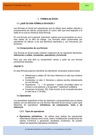 DSFDFSFSD
FÓRMULAS Y FUNCIONES EXCEL 2013. 2015
La vida del estudiante es el sacrificio y su recompensa, el triunfo.
1. FORMULAS EXCEL
1.1.¿QUÉ ES UNA FÓRMULA EN EXCEL?
Las fórmulas en Excel son expresiones que se utilizan para realizar cálculos o
procesamiento de valores, produciendo un nuevo valor que será asignado a la
celda en la cual se introduce dicha fórmula.
En una fórmula, por lo general, intervienen valores que se encuentran en una o
más celdas de un libro de trabajo. Las fórmulas están conformadas por
operadores de cálculo, a los que llamamos operandos y, con frecuencia, por
funciones.
1.2.Componentes de una fórmula
Una fórmula en Excel puede contener cualquiera de los siguientes elementos:
referencias a celdas, constantes, operadores y funciones.
Para que sea más fácil su comprensión vamos a partir de una formula
previamente diseñada:
=PI()*B1^2
En esta fórmula podemos identificar los elementos nombrados anteriormente:
 Referencias a celdas: B1.Se hace referencia al valor que contiene
la celda B1.
 Constantes: el valor 2. Números o valores escritos directamente
en una fórmula.
 Operadores: ^ y *. El operador ^ (acento circunflejo) eleva un
número a una potencia, y el operador * (asterisco) multiplica.
 Funciones: la función PI(). Esta función al ser invocada devuelve
el valor de pi: 3,141592...
1.3.Operadores
Los operadores especifican el tipo de operación o procesamiento que se desea
realizar con los elementos de una fórmula. Microsoft Excel incluye cuatro tipos
diferentes de operadores: aritméticos, de comparación, texto y de
referencia.
1.3.1. Tipos de operadores
 Operadores aritméticos: Se utilizan para realizar las operaciones
matemáticas básicas como suma, resta o multiplicación (combinando los
valores numéricos y generando resultados numéricos). Se pueden
utilizar los siguientes operadores aritméticos.
 