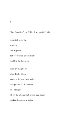 1
“For Saundra,” by Nikki Giovanni (1968)
i wanted to write
a poem
that rhymes
but revolution doesn't lend
itself to be-bopping
then my neighbor
who thinks i hate
asked – do you ever write
tree poems – i like trees
so i thought
i'll write a beautiful green tree poem
peeked from my window
 