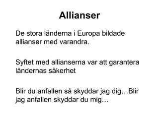 Allianser
De stora länderna i Europa bildade
allianser med varandra.
Syftet med allianserna var att garantera
ländernas säkerhet
Blir du anfallen så skyddar jag dig…Blir
jag anfallen skyddar du mig…
 