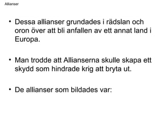 Allianser
• Dessa allianser grundades i rädslan och
oron över att bli anfallen av ett annat land i
Europa.
• Man trodde att Allianserna skulle skapa ett
skydd som hindrade krig att bryta ut.
• De allianser som bildades var:
 