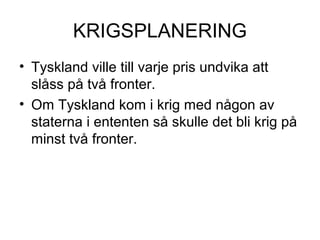 KRIGSPLANERING
• Tyskland ville till varje pris undvika att
slåss på två fronter.
• Om Tyskland kom i krig med någon av
staterna i ententen så skulle det bli krig på
minst två fronter.
 