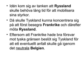 • Idén kom sig av tanken att Ryssland
skulle behöva lång tid för att mobilisera
sina styrkor.
• Då skulle Tyskland kunna koncentrera sig
på att först besegra Frankrike och därefter
möta Ryssland.
• Eftersom att Frankrike hade bra försvar
mot tyska gränsen beslöt sig Tyskland för
att ett eventuellt anfall skulle gå igenom
det neutrala Belgien.
 