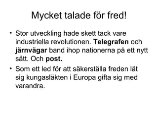 Mycket talade för fred!
• Stor utveckling hade skett tack vare
industriella revolutionen. Telegrafen och
järnvägar band ihop nationerna på ett nytt
sätt. Och post.
• Som ett led för att säkerställa freden lät
sig kungasläkten i Europa gifta sig med
varandra.
 