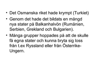 • Det Osmanska riket hade krympt (Turkiet)
• Genom det hade det bildats en mängd
nya stater på Balkanhalvön (Rumänien,
Serbien, Grekland och Bulgarien).
• Många grupper hoppades på att de skulle
få egna stater och kunna bryta sig loss
från t.ex Ryssland eller från Österrike-
Ungern.
 