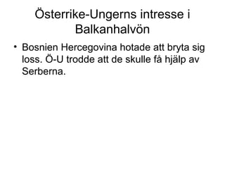 Österrike-Ungerns intresse i
Balkanhalvön
• Bosnien Hercegovina hotade att bryta sig
loss. Ö-U trodde att de skulle få hjälp av
Serberna.
 