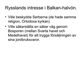 Rysslands intresse i Balkan-halvön.
• Ville beskydda Serberna (de hade samma
religion, Ortodoxa kyrkan)
• Ville säkerställa en säker väg genom
Bosporen (mellan Svarta havet och
Medelhavet) för att trygga försäljningen av
sina jordbruksvaror.
 