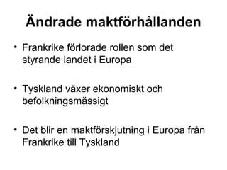 Ändrade maktförhållanden
• Frankrike förlorade rollen som det
styrande landet i Europa
• Tyskland växer ekonomiskt och
befolkningsmässigt
• Det blir en maktförskjutning i Europa från
Frankrike till Tyskland
 