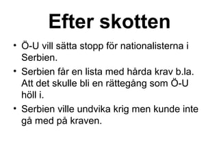 Efter skotten
• Ö-U vill sätta stopp för nationalisterna i
Serbien.
• Serbien får en lista med hårda krav b.la.
Att det skulle bli en rättegång som Ö-U
höll i.
• Serbien ville undvika krig men kunde inte
gå med på kraven.
 