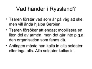 Vad händer i Ryssland?
• Tsaren förstår vad som är på väg att ske,
men vill ändå hjälpa Serbien.
• Tsaren försöker att endast mobilisera en
liten del av armén, men det går inte p.g.a.
den organisation som fanns då.
• Antingen måste han kalla in alla soldater
eller inga alls. Alla soldater kallas in.
 