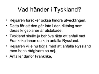 Vad händer i Tyskland?
• Kejsaren försöker också hindra utvecklingen.
• Detta för att den går inte i den riktning som
deras krigsplaner är utstakade.
• Tyskland skulle ju behöva rikta ett anfall mot
Frankrike innan de kan anfalla Ryssland.
• Kejsaren ville nu börja med att anfalla Ryssland
men hans rådgivare sa nej.
• Anfaller därför Frankrike.
 