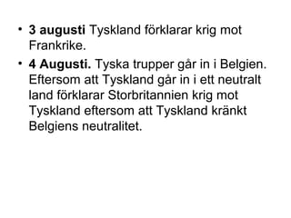 • 3 augusti Tyskland förklarar krig mot
Frankrike.
• 4 Augusti. Tyska trupper går in i Belgien.
Eftersom att Tyskland går in i ett neutralt
land förklarar Storbritannien krig mot
Tyskland eftersom att Tyskland kränkt
Belgiens neutralitet.
 