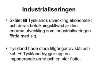 Industrialiseringen
• Skälet till Tysklands utveckling ekonomsikt
och deras befolkningstillväxt är den
enorma utveckling som industrialiseringen
förde med sig.
• Tyskland hade stora tillgångar av stål och
kol.  Tyskland bygger upp en
imponerande armé och en stor flotta.
 