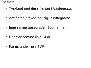 • Tyskland mot dess fiender i Västeuropa.
• Arméerna grävde ner sig i skyttegravar.
• Ingen armé besegrade någon annan.
• Ungefär samma linje i 4 år.
• Fanns under hela 1VK
Västfronten
 