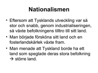 Nationalismen
• Eftersom att Tysklands utveckling var så
stor och snabb, genom industrialiseringen,
så växte befolkningens tilltro till sitt land.
• Man började försköna sitt land och en
fosterlandskärlek växte fram.
• Man menade att Tyskland borde ha ett
land som speglade deras stora befolkning
 större land.
 