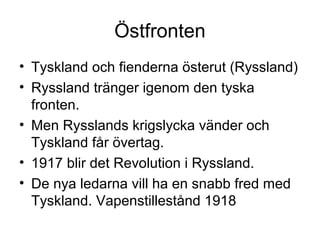 Östfronten
• Tyskland och fienderna österut (Ryssland)
• Ryssland tränger igenom den tyska
fronten.
• Men Rysslands krigslycka vänder och
Tyskland får övertag.
• 1917 blir det Revolution i Ryssland.
• De nya ledarna vill ha en snabb fred med
Tyskland. Vapenstillestånd 1918
 