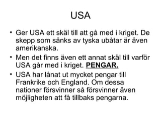USA
• Ger USA ett skäl till att gå med i kriget. De
skepp som sänks av tyska ubåtar är även
amerikanska.
• Men det finns även ett annat skäl till varför
USA går med i kriget. PENGAR.
• USA har lånat ut mycket pengar till
Frankrike och England. Om dessa
nationer försvinner så försvinner även
möjligheten att få tillbaks pengarna.
 