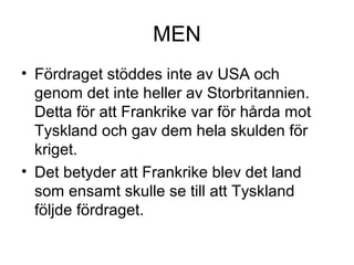 MEN
• Fördraget stöddes inte av USA och
genom det inte heller av Storbritannien.
Detta för att Frankrike var för hårda mot
Tyskland och gav dem hela skulden för
kriget.
• Det betyder att Frankrike blev det land
som ensamt skulle se till att Tyskland
följde fördraget.
 