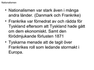 Nationalismen
• Nationalismen var stark även i många
andra länder. (Danmark och Frankrike)
• Frankrike var förnedrat av och rädda för
Tyskland eftersom att Tyskland hade gått
om dem ekonomiskt. Samt den
förödmjukande förlusten 1871
• Tyskarna menade att de tagit över
Frankrikes roll som ledande stormakt i
Europa.
 