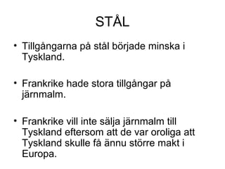 STÅL
• Tillgångarna på stål började minska i
Tyskland.
• Frankrike hade stora tillgångar på
järnmalm.
• Frankrike vill inte sälja järnmalm till
Tyskland eftersom att de var oroliga att
Tyskland skulle få ännu större makt i
Europa.
 