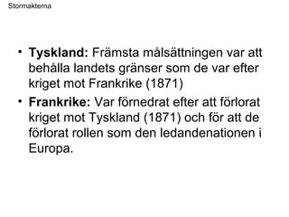 Stormakterna
• Tyskland: Främsta målsättningen var att
behålla landets gränser som de var efter
kriget mot Frankrike (1871)
• Frankrike: Var förnedrat efter att förlorat
kriget mot Tyskland (1871) och för att de
förlorat rollen som den ledandenationen i
Europa.
 