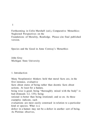 1
Forthcoming in Colin Marshall (ed.), Comparative Metaethics:
Neglected Perspectives on the
Foundations of Morality, Routledge. Please cite final published
version.
Species and the Good in Anne Conway’s Metaethics
John Grey
Michigan State University
1. Introduction
Many Neoplatonist thinkers hold that moral facts are, in the
first instance, evaluative
facts about states of being rather than deontic facts about
actions. At least for a human,
being wise is good; being “thoroughly mixed with the body” is
bad (Enneads I.2, 135); being
rational is better than being irrational; and so on. As these
examples indicate, such
evaluations are most easily construed in relation to a particular
kind or species. What is a
defect in a human may not be a defect in another sort of being.
As Plotinus observes,
 