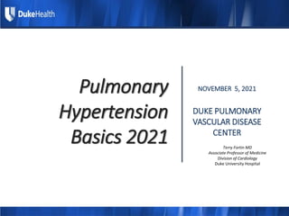 Pulmonary
Hypertension
Basics 2021
NOVEMBER 5, 2021
DUKE PULMONARY
VASCULAR DISEASE
CENTER
Terry Fortin MD
Associate Professor of Medicine
Division of Cardiology
Duke University Hospital
 