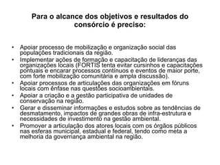Para o alcance dos objetivos e resultados do consórcio é preciso: Apoiar processo de mobilização e organização social das populações tradicionais da região. Implementar ações de formação e capacitação de lideranças das organizações locais (FORTIS tenta evitar cursinhos e capacitações pontuais e encarar processos contínuos e eventos de maior porte, com forte mobilização comunitária e ampla discussão). Apoiar processos de articulações das organizações em fóruns locais com ênfase nas questões socioambientais. Apoiar a criação e a gestão participativa de unidades de conservação na região. Gerar e disseminar informações e estudos sobre as tendências de desmatamento, impactos de grandes obras de infra-estrutura e necessidades de investimento na gestão ambiental. Promover a articulação dos atores locais com os órgãos públicos nas esferas municipal, estadual e federal, tendo como meta a melhoria da governança ambiental na região. 