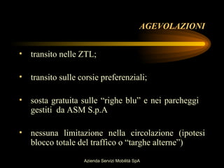 AGEVOLAZIONI


• transito nelle ZTL;

• transito sulle corsie preferenziali;

• sosta gratuita sulle “righe blu” e nei parcheggi
  gestiti da ASM S.p.A

• nessuna limitazione nella circolazione (ipotesi
  blocco totale del traffico o “targhe alterne”)
                   Azienda Servizi Mobilità SpA
 