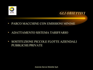 GLI OBIETTIVI

• PARCO MACCHINE CON EMISSIONI MINIME

• ADATTAMENTO SISTEMA TARIFFARIO

• SOSTITUZIONE PICCOLE FLOTTE AZIENDALI
  PUBBLICHE/PRIVATE




               Azienda Servizi Mobilità SpA
 