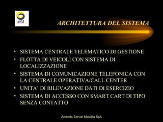 ARCHITETTURA DEL SISTEMA



• SISTEMA CENTRALE TELEMATICO DI GESTIONE
• FLOTTA DI VEICOLI CON SISTEMA DI
  LOCALIZZAZIONE
• SISTEMA DI COMUNICAZIONE TELEFONICA CON
  LA CENTRALE OPERATIVA/CALL CENTER
• UNITA’ DI RILEVAZIONE DATI DI ESERCIZIO
• SISTEMA DI ACCESSO CON SMART CART DI TIPO
  SENZA CONTATTO

               Azienda Servizi Mobilità SpA
 