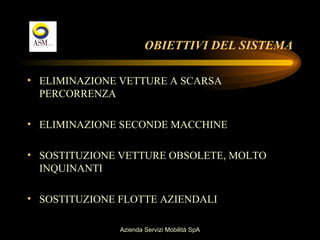 OBIETTIVI DEL SISTEMA

• ELIMINAZIONE VETTURE A SCARSA
  PERCORRENZA

• ELIMINAZIONE SECONDE MACCHINE

• SOSTITUZIONE VETTURE OBSOLETE, MOLTO
  INQUINANTI

• SOSTITUZIONE FLOTTE AZIENDALI

               Azienda Servizi Mobilità SpA
 