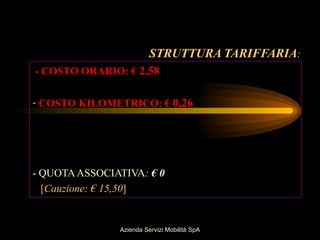 STRUTTURA TARIFFARIA:
- COSTO ORARIO: € 2,58

- COSTO KILOMETRICO: € 0,26




- QUOTA ASSOCIATIVA: € 0
  [Cauzione: € 15,50]


               Azienda Servizi Mobilità SpA
 
