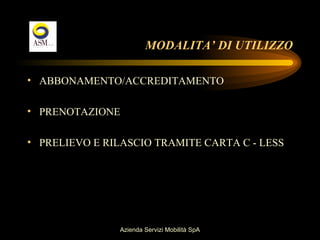 MODALITA’ DI UTILIZZO

• ABBONAMENTO/ACCREDITAMENTO

• PRENOTAZIONE

• PRELIEVO E RILASCIO TRAMITE CARTA C - LESS




               Azienda Servizi Mobilità SpA
 