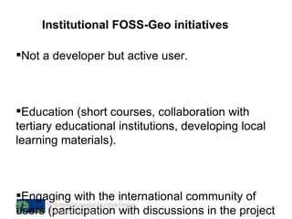 Institutional FOSS-Geo initiatives Not a developer but active user. Education (short courses, collaboration with tertiary educational institutions, developing local learning materials). Engaging with the international community of users (participation with discussions in the project mailinglists). Environmental Science for Social Change htttp://www.essc.org.ph 