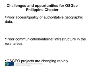 Challenges and oppurtunities for OSGeo Philippine Chapter Environmental Science for Social Change htttp://www.essc.org.ph Poor access/quality of authoritative geographic data. Poor communication/internet infrastructure in the rural areas. OSGEO projects are changing rapidly.  Enabling the users to be part of the community and the open source culture. 