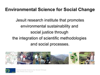 Environmental Science for Social Change Jesuit research institute that promotes environmental sustainability and  social justice through  the integration of scientific methodologies  and social processes. 