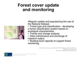 Forest cover update  and monitoring  Regular update and popularizing the use of the National Dataset. Forest type and classification - developing a forest classification system based on ecological characteristics. Trends and change analysis. Data maintenance and exchange of research output. Building local capacity to support forest monitoring. http://download.essc.org.ph/forest/ESSC-PWalpole_Figuring%20forest%20figures_reduced_.pdf http://essc.org.ph/content/view/403/44/ 