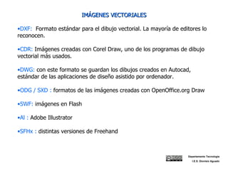 IMÁGENES VECTORIALES DXF:  Formato estándar para el dibujo vectorial. La mayoría de editores lo reconocen. CDR:  Imágenes creadas con Corel Draw, uno de los programas de dibujo vectorial más usados. DWG:  con este formato se guardan los dibujos creados en Autocad, estándar de las aplicaciones de diseño asistido por ordenador. ODG / SXD :  formatos de las imágenes creadas con OpenOffice.org Draw SWF:  imágenes en Flash Al :  Adobe Illustrator SFHx :  distintas versiones de Freehand Departamento Tecnología I.E.S. Dionisio Aguado 