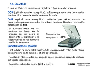 1.5. ESCANER Es un periférico de entrada que digitaliza imágenes o documentos . OCR  (optical character recognition): software que reconoce documentos escritos y los convierte en documentos de texto. OMR  (optical mark recognition) :software que extrae marcas de documentos para almacenarlas como base de datos. Usado en corrección automática de test. El funcionamiento de un escáner se basa en la emisión de luz sobre el documento a digitalizar y la captación de la luz reflejada mediante fotosensor. Características del escáner:  Profundidad de color (bits):  cantidad de información de color, brillo y tono que almacena cada punto del objeto escaneado. Resolución (dpi)  : puntos por pulgada que el sensor es capaz de capturar del objeto escaneado. Conexión : actualidad puerto USB o firewire. Almacena las imágenes en el PC. Departamento Tecnología I.E.S. Dionisio Aguado 