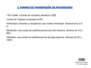 2. FORMAS DE TRANSMISIÓN DE FOTOGRAFÍAS Por Cable: a través de conexión alámbrica USB. Lector de Tarjetas conectado al PC Infrarrojos: emisores y receptores usan ondas infrarrojos. Alcance de 2 a 5 m. Bluetooth: usa ondas de radiofrecuencia de corto alcance. Alcance de 15 a 20m. Wireless: usa ondas de radiofrecuencia de baja potencia. Alcance de 50 a 100m. Departamento Tecnología I.E.S. Dionisio Aguado 