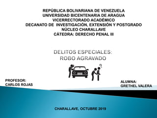 REPÚBLICA BOLIVARIANA DE VENEZUELA
UNIVERSIDAD BICENTENARIA DE ARAGUA
VICERRECTORADO ACADÉMICO
DECANATO DE INVESTIGACIÓN, EXTENSIÓN Y POSTGRADO
NÚCLEO CHARALLAVE
CÁTEDRA: DERECHO PENAL III
PROFESOR:
CARLOS ROJAS
ALUMNA:
GRETHEL VALERA
CHARALLAVE, OCTUBRE 2019
 
